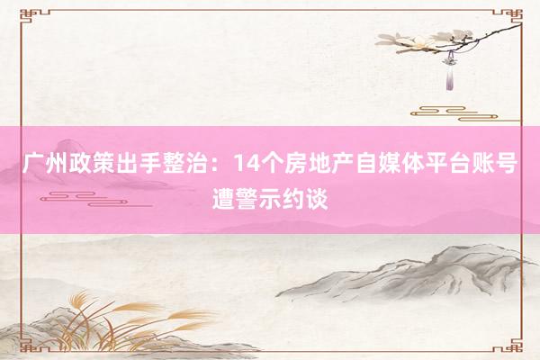 广州政策出手整治：14个房地产自媒体平台账号遭警示约谈