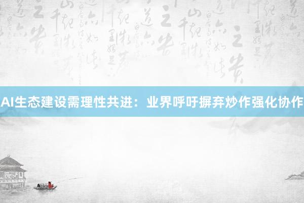 AI生态建设需理性共进：业界呼吁摒弃炒作强化协作