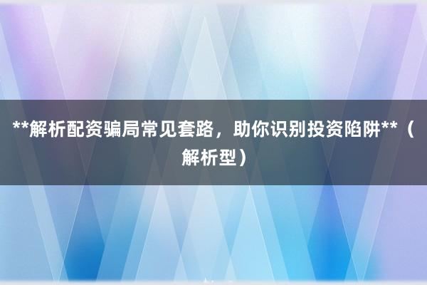 **解析配资骗局常见套路，助你识别投资陷阱**（解析型）