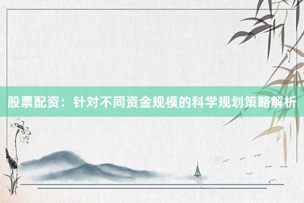 股票配资：针对不同资金规模的科学规划策略解析