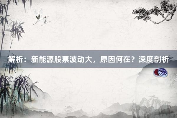 解析：新能源股票波动大，原因何在？深度剖析
