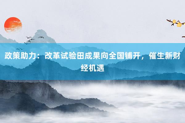 政策助力：改革试验田成果向全国铺开，催生新财经机遇