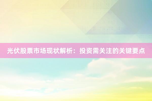 光伏股票市场现状解析：投资需关注的关键要点