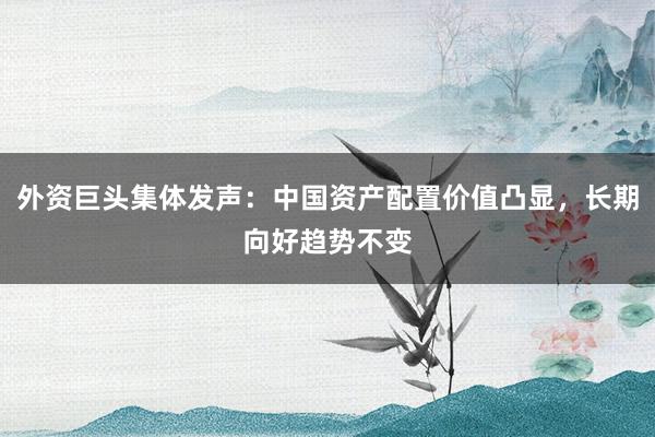 外资巨头集体发声：中国资产配置价值凸显，长期向好趋势不变