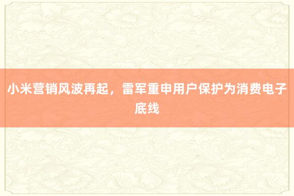小米营销风波再起，雷军重申用户保护为消费电子底线