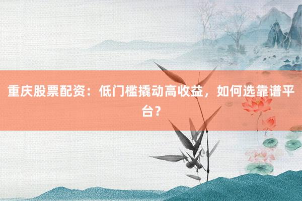 重庆股票配资：低门槛撬动高收益，如何选靠谱平台？
