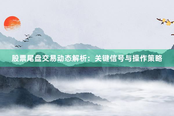 股票尾盘交易动态解析：关键信号与操作策略
