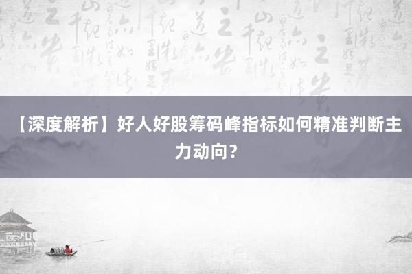 【深度解析】好人好股筹码峰指标如何精准判断主力动向？