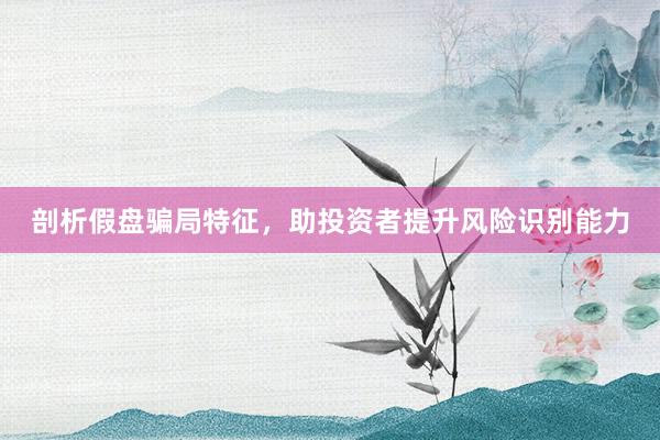 剖析假盘骗局特征，助投资者提升风险识别能力