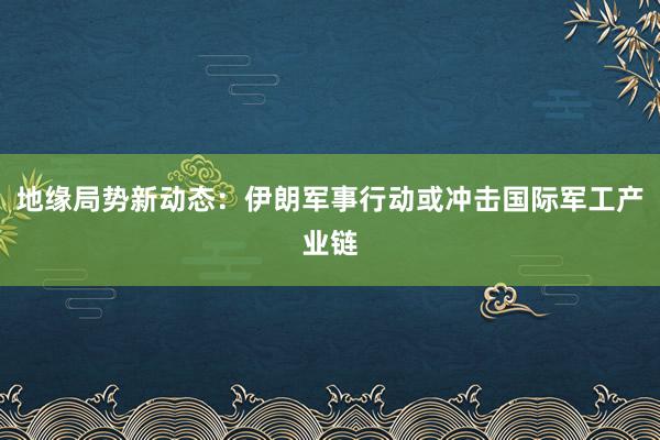地缘局势新动态：伊朗军事行动或冲击国际军工产业链
