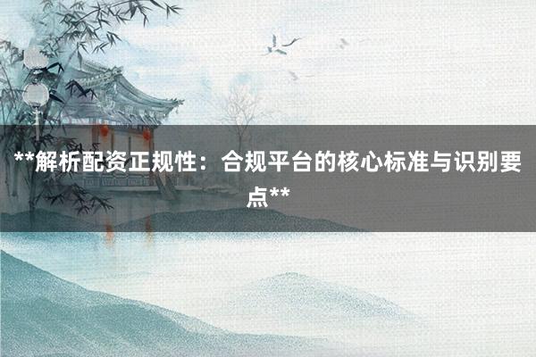 **解析配资正规性：合规平台的核心标准与识别要点**