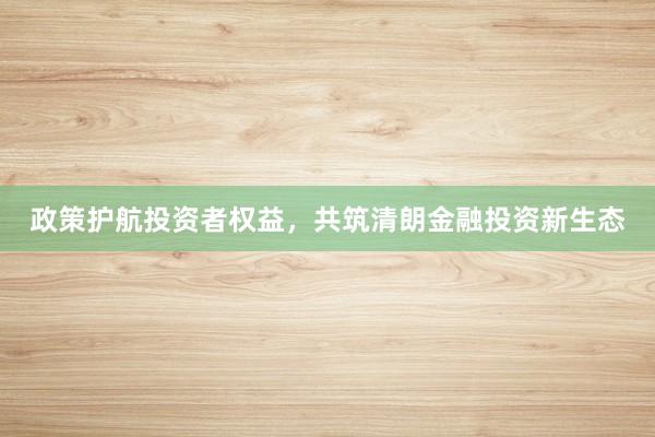政策护航投资者权益，共筑清朗金融投资新生态