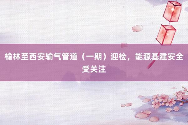 榆林至西安输气管道（一期）迎检，能源基建安全受关注