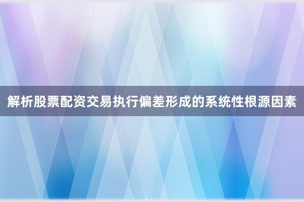 解析股票配资交易执行偏差形成的系统性根源因素