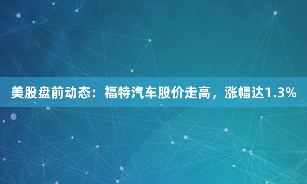 美股盘前动态：福特汽车股价走高，涨幅达1.3%