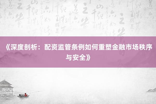 《深度剖析：配资监管条例如何重塑金融市场秩序与安全》