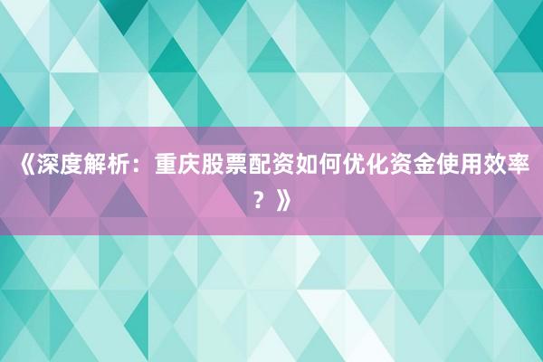 《深度解析：重庆股票配资如何优化资金使用效率？》