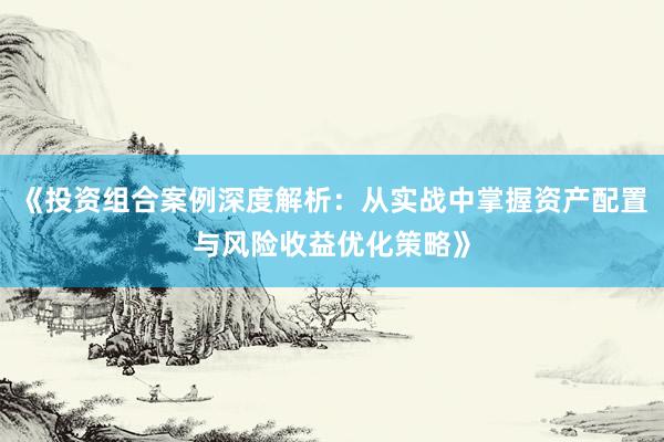 《投资组合案例深度解析：从实战中掌握资产配置与风险收益优化策略》