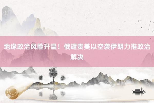 地缘政治风险升温！俄谴责美以空袭伊朗力推政治解决