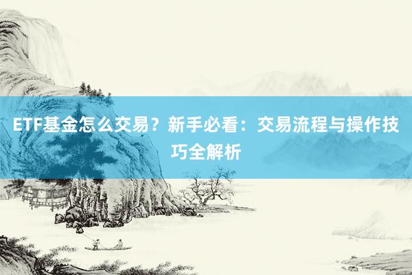 ETF基金怎么交易？新手必看：交易流程与操作技巧全解析