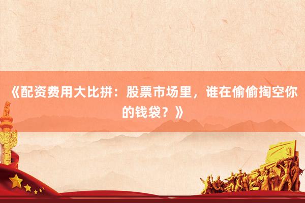《配资费用大比拼:股票市场里,谁在偷偷掏空你的钱袋?》