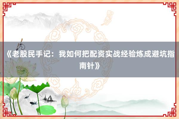 《老股民手记：我如何把配资实战经验炼成避坑指南针》