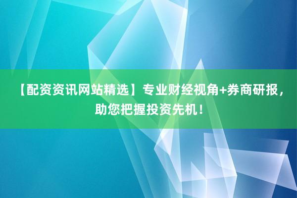【配资资讯网站精选】专业财经视角+券商研报，助您把握投资先机！