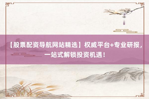 【股票配资导航网站精选】权威平台+专业研报，一站式解锁投资机遇！