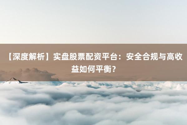 【深度解析】实盘股票配资平台：安全合规与高收益如何平衡？