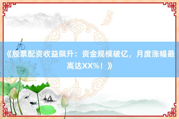 《股票配资收益飙升：资金规模破亿，月度涨幅最高达XX%！》