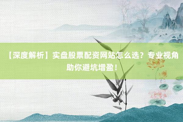 【深度解析】实盘股票配资网站怎么选？专业视角助你避坑增盈！