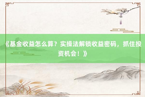 《基金收益怎么算？实操法解锁收益密码，抓住投资机会！》