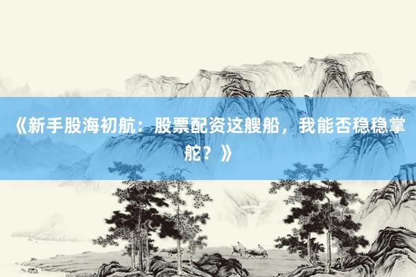 《新手股海初航：股票配资这艘船，我能否稳稳掌舵？》