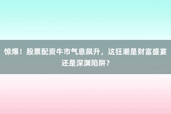 惊爆！股票配资牛市气息飙升，这狂潮是财富盛宴还是深渊陷阱？