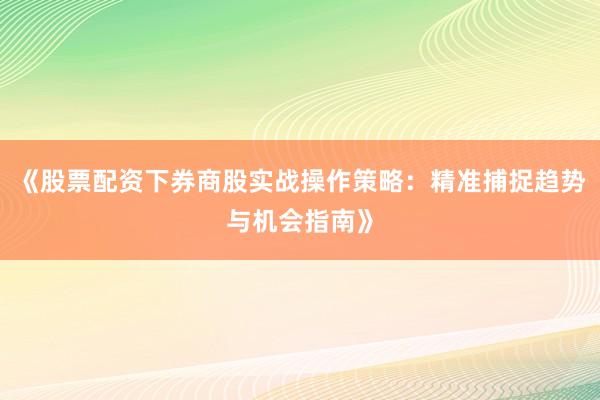 《股票配资下券商股实战操作策略：精准捕捉趋势与机会指南》