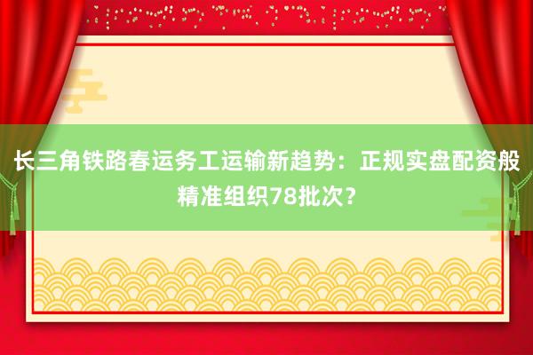 长三角铁路春运务工运输新趋势:正规实盘配资般精准组织78批次?