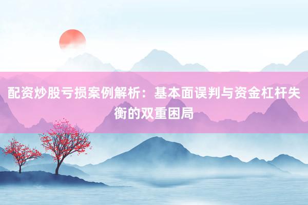 配资炒股亏损案例解析：基本面误判与资金杠杆失衡的双重困局