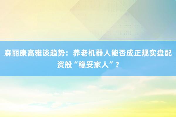 森丽康高雅谈趋势：养老机器人能否成正规实盘配资般“稳妥家人”？