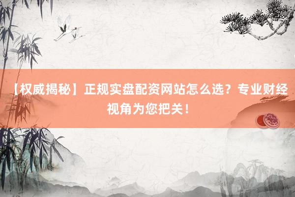 【权威揭秘】正规实盘配资网站怎么选？专业财经视角为您把关！