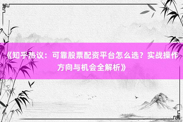 《知乎热议：可靠股票配资平台怎么选？实战操作方向与机会全解析》