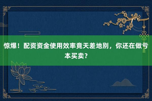 惊爆！配资资金使用效率竟天差地别，你还在做亏本买卖？