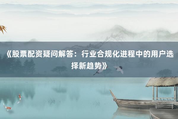 《股票配资疑问解答：行业合规化进程中的用户选择新趋势》