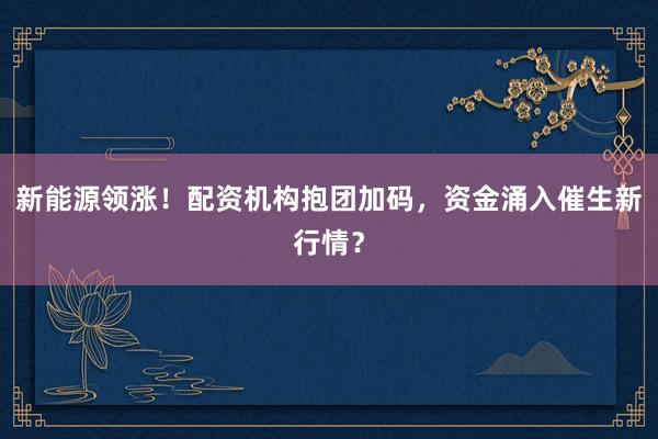 新能源领涨！配资机构抱团加码，资金涌入催生新行情？