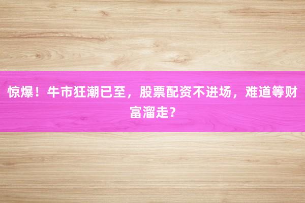 惊爆！牛市狂潮已至，股票配资不进场，难道等财富溜走？