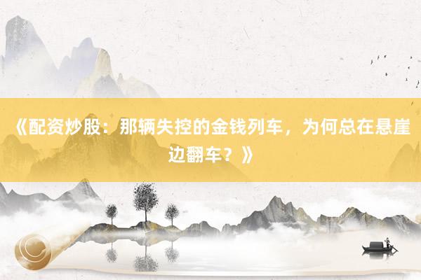 《配资炒股：那辆失控的金钱列车，为何总在悬崖边翻车？》