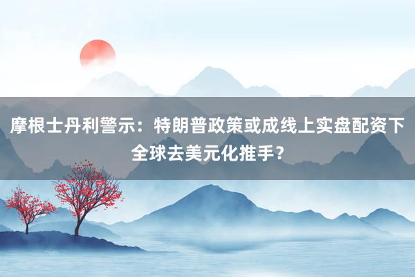 摩根士丹利警示：特朗普政策或成线上实盘配资下全球去美元化推手？
