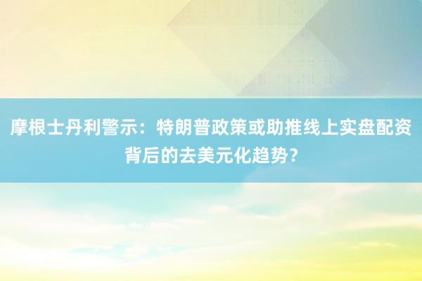 摩根士丹利警示：特朗普政策或助推线上实盘配资背后的去美元化趋势？