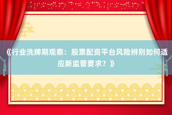 《行业洗牌期观察：股票配资平台风险辨别如何适应新监管要求？》