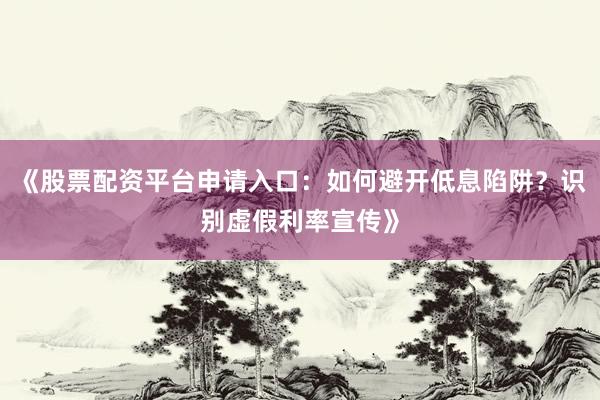 《股票配资平台申请入口：如何避开低息陷阱？识别虚假利率宣传》