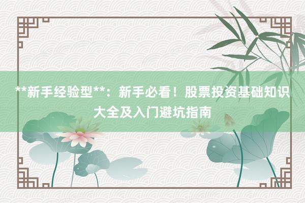 **新手经验型**：新手必看！股票投资基础知识大全及入门避坑指南